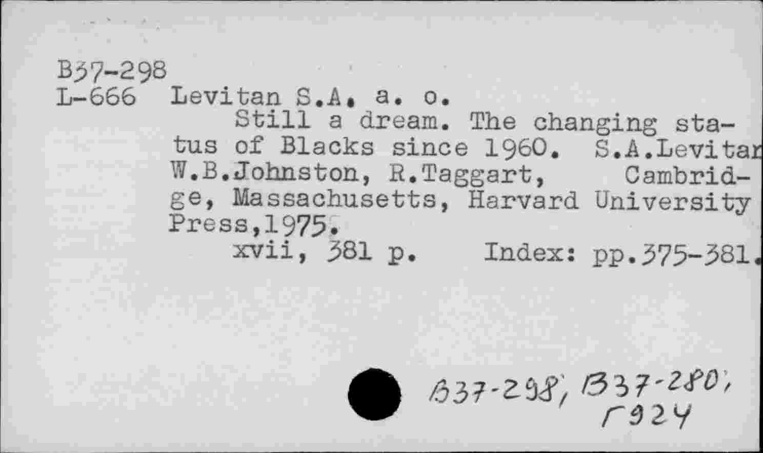 ﻿B37-298
L-666 Levitan S.A, a. o.
Still a dream. The changing status of Blacks since I960« S»A.Levita: W.B.Johnston, R.Taggart, Cambridge, Massachusetts, Harvard University Press,1975«
xvii, 381 p. Index: pp.375-381
/337'29^